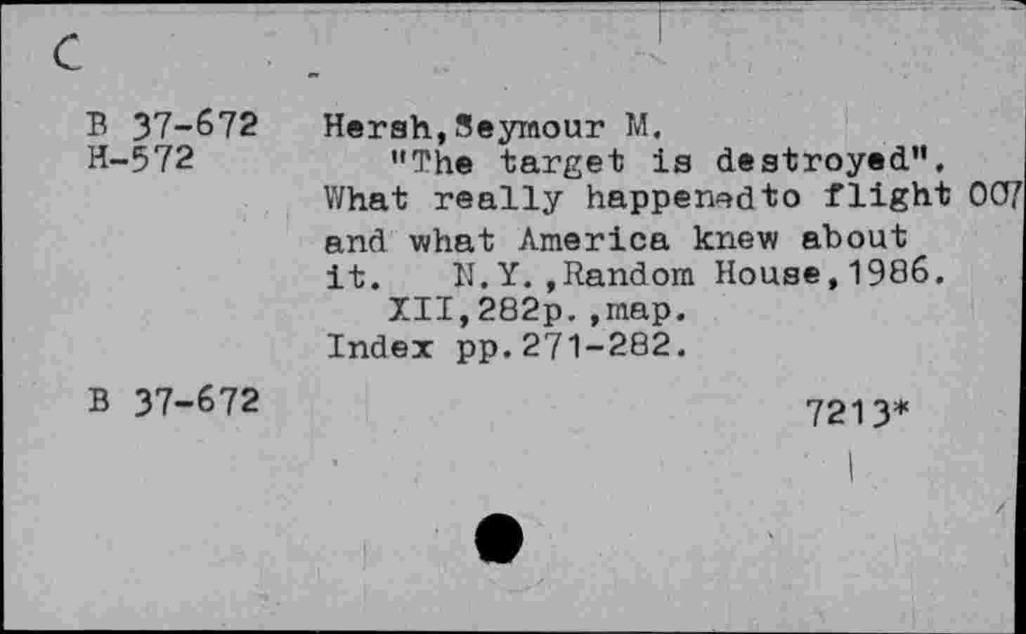 ﻿B 37-672 H-572	Hersh,Seymour M. "The target is destroyed". What really happenedto flight 0C7 and what America knew about it. N.Y.»Random House,1986. XII,282p.,map. Index pp.271-282.
B 37-672	7213*